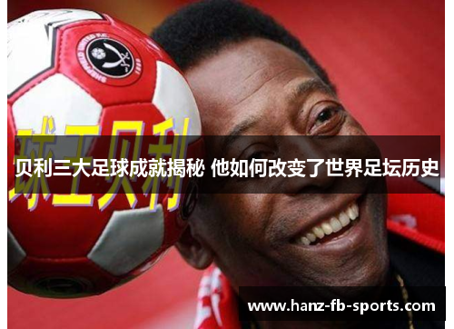 贝利三大足球成就揭秘 他如何改变了世界足坛历史