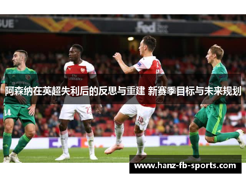 阿森纳在英超失利后的反思与重建 新赛季目标与未来规划 阿森纳在英超失利后的反思与重建 新赛季目标与未来规划